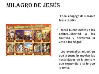 Milagro de Jesús En la sinagoga de Nazaret Jesús repitió: “  Traerá buena nuevas a los pobres…libertad a los cautivos y devolverá la vista a los ciegos”. Los evangelios muestran que a Jesús lo movían las necesidades de la gente y que respondía a la fe que le tenia. 