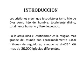 INTRODUCCION Los cristianos creen que Jesucristo es tanto hijo de Dios como hijo del hombre; totalmente divino, totalmente humano y libre de pecado. En la actualidad el cristianismo es la religión mas grande del mundo con aproximadamente 2,000 millones de seguidores, aunque se div iden en mas de 20,000 iglesias diferentes. 