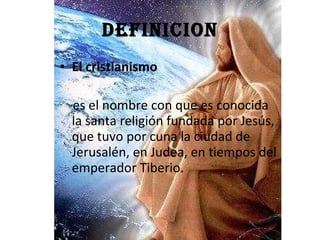 DEFINICION El cristianismo   es el nombre con que es conocida la santa religión fundada por Jesús, que tuvo por cuna la ciudad de Jerusalén, en Judea, en tiempos del emperador Tiberio.   