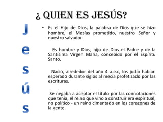 ¿ Quien es Jesús? Es el Hijo de Dios, la palabra de Dios que se hizo hombre, el Mesías prometido, nuestro Señor y nuestro salvador. Es hombre y Dios, hijo de Dios el Padre y de la Santísima Virgen María, concebido por el Espíritu Santo. Nació, alrededor del año 4 a.e.c, los judío habían esperado durante siglos al mecía profetizado por las escrituras. Se negaba a aceptar el titulo por las connotaciones que tenia, el reino que vino a construir era espiritual, no político - un reino cimentado en los corazones de la gente. 