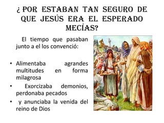 ¿  Por  estaban  tan  seguro  de que  Jesús  era  el  esperado mecías? El tiempo que pasaban junto a el los convenció: Alimentaba agrandes multitudes en forma milagrosa Exorcizaba demonios, perdonaba pecados y anunciaba la venida del reino de Dios 