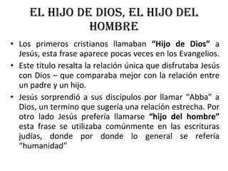 EL HIJO DE DIOS, EL HIJO DEL HOMBRE Los primeros cristianos llamaban  “Hijo de Dios”  a Jesús, esta frase aparece pocas veces en los Evangelios.  Este titulo resalta la relación única que disfrutaba Jesús con Dios – que comparaba mejor con la relación entre un padre y un hijo. Jesús sorprendió a sus discípulos por llamar “Abba” a Dios, un termino que sugería una relación estrecha. Por otro lado Jesús prefería llamarse  “hijo del hombre”  esta frase se utilizaba comúnmente en las escrituras judías, donde por donde lo general se refería “humanidad” 
