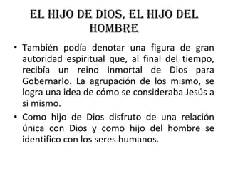 EL HIJO DE DIOS, EL HIJO DEL HOMBRE También podía denotar una figura de gran autoridad espiritual que, al final del tiempo, recibía un reino inmortal de Dios para Gobernarlo. La agrupación de los mismo, se logra una idea de cómo se consideraba Jesús a si mismo. Como hijo de Dios disfruto de una relación única con Dios y como hijo del hombre se identifico con los seres humanos. 