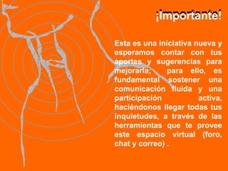 Esta es una iniciativa nueva y esperamos contar con tus aportes y sugerencias para mejorarla;  para ello, es fundamental sostener una comunicación fluida y una participación activa, haciéndonos llegar todas tus inquietudes, a través de las herramientas que te provee este espacio virtual (foro, chat y correo) . ¡Importante! ¡Importante! 