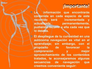 La  información que encontrarás contenida en cada espacio de este recorrido será  incrementada y actualizada permanentemente, pudiendo recurrir a ella cada vez que lo desees. El despliegue de tu curiosidad en una autónoma navegación es vital en el aprendizaje; sin embargo, con el propósito de favorecer la comprensión y mejor aprovechamiento de los contenidos tratados, te aconsejaremos algunas secuencias de navegación que creemos conveniente seguir: ¡Importante! ¡Importante! 