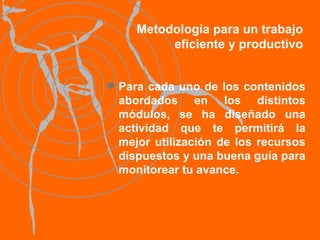 Metodología para un trabajo eficiente y productivo Para cada uno de los contenidos abordados en los distintos módulos, se ha diseñado una actividad que te permitirá la mejor utilización de los recursos dispuestos y una buena guía para monitorear tu avance. 