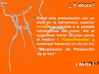 ¿ Y ahora? ¿ Y ahora? ¡ éxito ! Cierra esta presentación con un click en la barra/menú superior  >>Voz>>  y volverás a la pantalla introductoria del curso. Allí te sugerimos iniciar tu viaje yendo al módulo 1  “Conocimientos”  y comenzar haciendo un clic en los ¡ éxito ! “ Mecanismos de Producción de la Voz” 