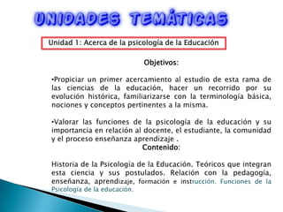 Unidad 1: Acerca de la psicología de la EducaciónObjetivos: Propiciar un primer acercamiento al estudio de esta rama de las ciencias de la educación, hacer un recorrido por su evolución histórica, familiarizarse con la terminología básica, nociones y conceptos pertinentes a la misma.