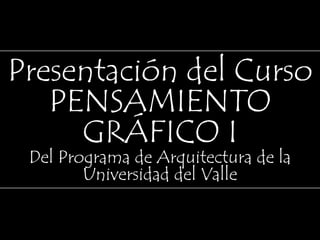 Presentación del Curso PENSAMIENTO GRÁFICO I Del Programa de Arquitectura de la Universidad del Valle 