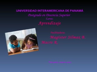 UNIVERSIDAD INTERAMERICANA DE PANAMÁ Postgrado en Docencia Superior  Curso: Aprendizaje Facilitadora:  Magíster Silmax B. Macre R. Panamá, enero 2011 