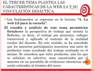 EL TERCER TEMA PLANTEA LAS CARACTERÍSTICAS DE LA WEB 2.0 Y SU VINCULACIÓN DIDÁCTICA:  Los fundamentos se expresan en la lectura:  “ 4. La web 2.0 para la escuela ” .  El estudio y análisis de este tema permitirán fortalecer  la perspectiva de trabajo que orienta la Reforma, es decir, el trabajo por proyectos, enfoque transversal y aplicado al contexto de la realidad escolar del docente. En este sentido, se ha concebido que los maestros participantes muestren una serie de productos como resultado del trabajo realizado en el mismo. Se considera que tales productos, aún los que se solicitan en colectivo, sean conservados por el maestro en un portafolio de evidencias educativas que serán valoradas al término del curso. 