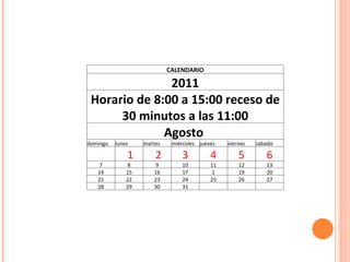CALENDARIO 2011 Horario de 8:00 a 15:00 receso de 30 minutos a las 11:00 Agosto  domingo lunes martes miércoles jueves  viernes  sábado     1   2 3 4 5 6 7 8 9 10 11 12 13 14 15 16 17 1 19 20 21 22 23 24 25 26 27 28 29 30 31       