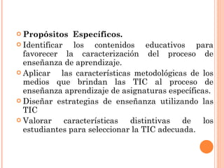 Propósitos  Específicos. Identificar los contenidos educativos para favorecer la caracterización del proceso de enseñanza de aprendizaje.  Aplicar  las características metodológicas de los medios que brindan las TIC al proceso de enseñanza aprendizaje de asignaturas específicas.  Diseñar estrategias de enseñanza utilizando las TIC  Valorar características distintivas de los estudiantes para seleccionar la TIC adecuada. 