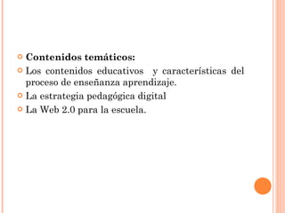 Contenidos temáticos: Los contenidos educativos  y características del proceso de enseñanza aprendizaje.  La estrategia pedagógica digital La Web 2.0 para la escuela .  