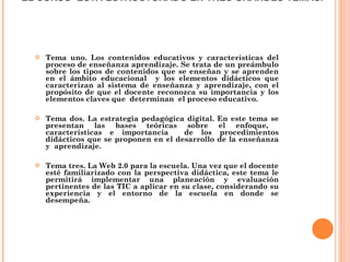 EL CURSO  ESTÁ ESTRUCTURADO EN TRES GRANDES TEMAS.  Tema uno. Los contenidos educativos y características del proceso de enseñanza aprendizaje. Se trata de un preámbulo sobre los tipos de contenidos que se enseñan y se aprenden en el ámbito educacional  y los elementos didácticos que caracterizan al sistema de enseñanza y aprendizaje, con el propósito de que el docente reconozca su importancia y los elementos claves que  determinan  el proceso educativo. Tema dos. La estrategia pedagógica digital. En este tema se presentan las bases teóricas sobre el enfoque,  características e importancia  de los procedimientos didácticos que se proponen en el desarrollo de la enseñanza y  aprendizaje.   Tema tres. La Web 2.0 para la escuela. Una vez que el docente esté familiarizado con la perspectiva didáctica, este tema le permitirá implementar una planeación y evaluación pertinentes de las TIC a aplicar en su clase, considerando su experiencia y el entorno de la escuela en donde se desempeña. 