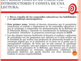 EL PRIMER TEMA ES DE CARÁCTER INTRODUCTORIO Y CONSTA DE UNA  LECTURA: 1. Breve estudio de los contenidos educativos: las habilidades y su aprendizaje metacognitivo.  Este primer tema  brinda al docente elementos que le permitirán caracterizar el sentido e importancia de los contenidos educativos y que le ayudarán a comprender los planteamientos de la Reforma en la Educación Básica y tomando en consideración la dinámica actual  le permitirá  identificar  la propuesta central que orienta la RIEB.  Las dos últimas lecturas facilitarán al docente el análisis y aplicación de actividades con los programas que aplicará en el ciclo escolar con la finalidad de que realice una propuesta de planeación basado en la estrategia digital que se le planteará en el curso en el grado que le corresponderá trabajar. Se trata que no sólo conozca la estrategia digital que se propone, sino que empiece a interactuar con ella y que, a partir de los principios de la Reforma, que buscan que el alumno realice aprendizajes en contextos significativos, establezca una planeación didáctica que pueda discutir con otros docentes que tendrán la misma responsabilidad. 
