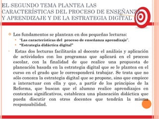 E L SEGUNDO TEMA PLANTEA LAS CARACTERÍSTICAS DEL PROCESO DE ENSEÑANZA Y APRENDIZAJE Y DE LA ESTRATEGIA DIGITAL Los fundamentos se plantean en dos pequeñas lecturas:  “ Las características del  proceso de enseñanza aprendizaje ”. “ Estrategia didáctica digital” Estas dos lecturas facilitarán al docente el análisis y aplicación de actividades con los programas que aplicará en el proceso escolar, con la finalidad de que realice una propuesta de planeación basada en la estrategia digital que se le plantea en el curso en el grado que le corresponderá trabajar. Se trata que no sólo conozca la estrategia digital que se propone, sino que empiece a interactuar con ella y que, a partir de los principios de la Reforma, que buscan que el alumno realice aprendizajes en contextos significativos, establezca una planeación didáctica que pueda discutir con otros docentes que tendrán la misma responsabilidad. 
