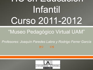 TIC en Educación InfantilCurso 2011-2012 “Museo Pedagógico Virtual UAM” Profesores: Joaquín Paredes Labra y Rodrigo Ferrer García 