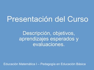 Presentación del Curso Descripción, objetivos, aprendizajes esperados y evaluaciones. Educación Matemática I – Pedagogía en Educación Básica 
