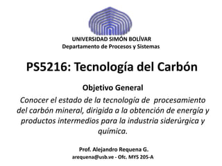 UNIVERSIDAD SIMÓN BOLÍVAR 
Departamento de Procesos y Sistemas 
PS5216: Tecnología del Carbón 
Objetivo General 
Conocer el estado de la tecnología de procesamiento 
del carbón mineral, dirigida a la obtención de energía y 
productos intermedios para la industria siderúrgica y 
química. 
Prof. Alejandro Requena G. 
arequena@usb.ve - Ofc. MYS 205-A 
 