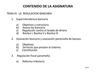 CONTENIDO DE LA ASIGNATURA
TEMA III: LA REGULACION BANCARIA
   1. Superintendencia bancaria
        a)   Objetivos y estructura
        b)   Nueva ley bancaria
        c)   Regulación contra el lavado de dinero
        d)   Basilea I, Basilea II y Basilea III
   2. Asociación bancaria y asociación panameña de bancos.
        a)   Objetivos
        b)   Servicios que prestan al sistema.
        c)   Constitución
   3.   Regulación fiscal panameña
        a)   Reforma tributaria
                                                             10/15
 