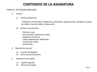 CONTENIDO DE LA ASIGNATURA
TEMA VII: ACTIVIDADES BANCARIAS

     1.    Activos

           a)   Activos productivos

                 - Préstamos: comerciales, hipotecarios, personales, agropecuarios, sobregiros, tarjetas
                 de crédito, línea de crédito, redescuento.

           b)   Activos no productivos

                 - Efectivo o caja
                 - Documentos y efectos por cobrar
                 - Depósitos en bancos
                 - Gastos pagados por adelantado
                 - Cuentas por cobrar
                 - Activos fijos

     2.   Operaciones pasivas

           a)   Cuentas de depósito
           b)   Otras cuentas del pasivo
     3.    Operaciones de capital

           a)   Capital asignado
           b)   Reserva de capital
                                                                                                14/15
 