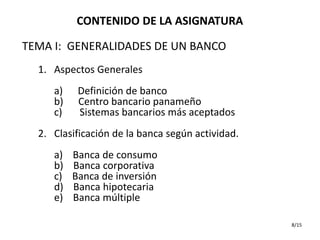 CONTENIDO DE LA ASIGNATURA

TEMA I: GENERALIDADES DE UN BANCO
  1. Aspectos Generales
     a)    Definición de banco
     b)    Centro bancario panameño
     c)    Sistemas bancarios más aceptados
  2. Clasificación de la banca según actividad.
     a)   Banca de consumo
     b)   Banca corporativa
     c)   Banca de inversión
     d)   Banca hipotecaria
     e)   Banca múltiple

                                                  8/15
 