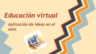 Educación virtual
Aplicación de ideas en el
aula
 