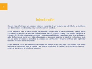 1
Introducción
Cuando nos referimos a un proceso, estamos hablando de un conjunto de actividades y decisiones
que deben estar coordinadas para poder alcanzar un objetivo.
En las empresas y en el diario vivir de las personas, los procesos se hacen presentes, y estos llegan
a representar la columna vertebral de la empresa, siendo multifuncionales y personales, debido a la
intervención de diferentes departamentos y sus responsabilidades específicas, que si no se llevan a
cabo de la manera como han sido establecidos no se podría alcanzar el objetivo y el éxito, y cada
uno de estos procesos es sometido a procesos de verificación y mejora continua para optimizar
todos los recursos de las empresas.
En el presente curso establecemos las bases del diseño de los procesos, los análisis que deben
realzarse a los mismos para la mejora y así obtener resultados de calidad, no importando si es una
empresa que provee productos o servicios.
 