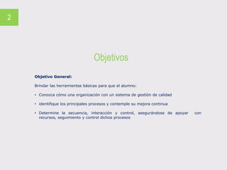 Objetivos
2
Objetivo General:
Brindar las herramientas básicas para que el alumno:
• Conozca cómo una organización con un sistema de gestión de calidad
• identifique los principales procesos y contemple su mejora continua
• Determine la secuencia, interacción y control, asegurándose de apoyar con
recursos, seguimiento y control dichos procesos
 