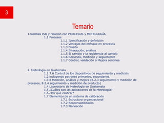 Temario
3
1.Normas ISO y relación con PROCESOS y METROLOGÍA
1.1 Procesos
1.1.1 Identificación y definición
1.1.2 Ventajas del enfoque en procesos
1.1.3 Diseño
1.1.4 Interacción, análisis
1.1.5 El cambio y la resistencia al cambio
1.1.6 Recursos, medición y seguimiento
1.1.7 Control, validación o Mejora continua
2. Metrología en Guatemala
1.1 7.6 Control de los dispositivos de seguimiento y medición
1.2 incluyendo patrones primarios, secundarios.
1.3 8 Medición, análisis y mejora (8.2.3 seguimiento y medición de
procesos, 8.2.4 seguimiento y medición de producto)
1.4 Laboratorio de Metrología en Guatemala
1.5 ¿Cuáles son las aplicaciones de la Metrología?
1.6 ¿Por qué calibrar?
1.7 Elementos de un sistema de calibración
1.7.1 Estructura organizacional
1.7.2 Responsabilidades
1.7.3 Planeación
 