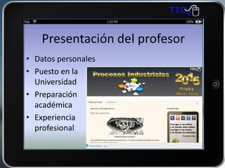 Presentación del profesor
• Datos personales
• Puesto en la
Universidad
• Preparación
académica
• Experiencia
profesional