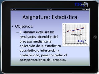 Asignatura: Estadística
• Objetivos:
– El alumno evaluará los
resultados obtenidos del
proceso mediante la
aplicación de la estadística
descriptiva e inferencial y
probabilidad, para controlar el
comportamiento del proceso.