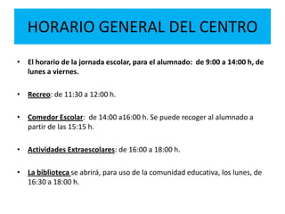 HORARIO GENERAL DEL CENTRO
• El horario de la jornada escolar, para el alumnado: de 9:00 a 14:00 h, de
lunes a viernes.
• Recreo: de 11:30 a 12:00 h.
• Comedor Escolar: de 14:00 a16:00 h. Se puede recoger al alumnado a
partir de las 15:15 h.
• Actividades Extraescolares: de 16:00 a 18:00 h.
• La biblioteca se abrirá, para uso de la comunidad educativa, los lunes, de
16:30 a 18:00 h.
 