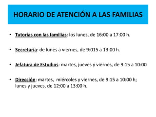 HORARIO DE ATENCIÓN A LAS FAMILIAS
• Tutorías con las familias: los lunes, de 16:00 a 17:00 h.
• Secretaría: de lunes a viernes, de 9:015 a 13:00 h.
• Jefatura de Estudios: martes, jueves y viernes, de 9:15 a 10:00
• Dirección: martes, miércoles y viernes, de 9:15 a 10:00 h;
lunes y jueves, de 12:00 a 13:00 h.
 