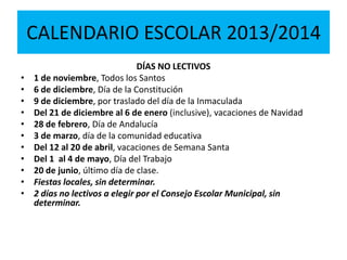 CALENDARIO ESCOLAR 2013/2014
DÍAS NO LECTIVOS
• 1 de noviembre, Todos los Santos
• 6 de diciembre, Día de la Constitución
• 9 de diciembre, por traslado del día de la Inmaculada
• Del 21 de diciembre al 6 de enero (inclusive), vacaciones de Navidad
• 28 de febrero, Día de Andalucía
• 3 de marzo, día de la comunidad educativa
• Del 12 al 20 de abril, vacaciones de Semana Santa
• Del 1 al 4 de mayo, Día del Trabajo
• 20 de junio, último día de clase.
• Fiestas locales, sin determinar.
• 2 días no lectivos a elegir por el Consejo Escolar Municipal, sin
determinar.
 