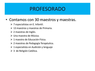 PROFESORADO
• Contamos con 30 maestros y maestras.
 7 especialistas en E. Infantil.
 13 maestros y maestras de Primaria.
 2 maestras de Inglés.
 Una maestra de Música.
 1 maestro de Educación Física.
 2 maestras de Pedagogía Terapéutica.
 1 especialista en Audición y lenguaje
 3 de Religión Católica.
 