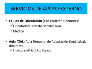 SERVICIOS DE APOYO EXTERNO
• Equipo de Orientación (con carácter itinerante):
Orientadora :Natalia Montes Ruiz
Médica
• Aula ATAL (Aula Temporal de Adaptación Lingüística).
Itinerante.
 Profesora: Mª José Ruz Casado
 