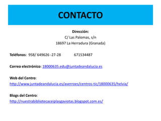 CONTACTO
Dirección:
C/ Las Palomas, s/n
18697 La Herradura (Granada)
Teléfonos: 958/ 649626 -27-28 671534487
Correo electrónico: 18000635.edu@juntadeandalucia.es
Web del Centro:
http://www.juntadeandalucia.es/averroes/centros-tic/18000635/helvia/
Blogs del Centro:
http://nuestrabibliotecaceiplasgaviotas.blogspot.com.es/
 
