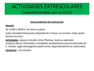 ACTIVIDADES EXTRESCOLARES
(subvencionadas por la CEJA)
Datos pendientes de confirmación
Horario:
De 16:00 a 18:00 h, de lunes a jueves.
Cada actividad Extraescolar dispondrá de 2 horas a la semana. Cada sesión
durará una hora.
Actividades: apoyo al estudio, Artes Plásticas, teatro y expresión
corporal, danza, informática, actividades predeportivas para el alumnado de
E. Infantil, inglés (el programa podrá variar, dependiendo de las solicitudes).
Comienzo: 1 de octubre.
 