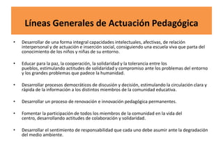 Líneas Generales de Actuación Pedagógica
• Desarrollar de una forma integral capacidades intelectuales, afectivas, de relación
interpersonal y de actuación e inserción social, consiguiendo una escuela viva que parta del
conocimiento de los niños y niñas de su entorno.
• Educar para la paz, la cooperación, la solidaridad y la tolerancia entre los
pueblos, estimulando actitudes de solidaridad y compromiso ante los problemas del entorno
y los grandes problemas que padece la humanidad.
• Desarrollar procesos democráticos de discusión y decisión, estimulando la circulación clara y
rápida de la información a los distintos miembros de la comunidad educativa.
• Desarrollar un proceso de renovación e innovación pedagógica permanentes.
• Fomentar la participación de todos los miembros de la comunidad en la vida del
centro, desarrollando actitudes de colaboración y solidaridad.
• Desarrollar el sentimiento de responsabilidad que cada uno debe asumir ante la degradación
del medio ambiente.
 