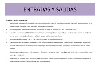 ENTRADAS Y SALIDAS
ENTRADAS Y SALIDAS. PUNTUALIDAD
• Los alumnos/as se colocarán formando filas en el orden establecido: Los grupos de Infantil, primer ciclo y 3º de primaria se situarán delante de la
entrada principal. Los demás grupos de primaria, delante de la entrada norte.
• Los padres y madres no deben entrar al recinto, exceptuando los padres del alumnado de 3 años, a principio de curso.
• Las puertas se cerrarán a las 9:10 h. El alumno o alumna que, por motivo justificado, no pueda llegar a esta hora, deberá entrar a las 10:00 o a la
hora del recreo y presentará en Dirección y al tutor o tutora el justificante correspondiente.
• Sonará la señal de entrada a las 9.00 h. y a las 14.00h. Se encargará de ello el Equipo Directivo.
• El alumnado usuario del Comedor Escolar esperará en el porche, acompañado por sus maestros o maestras hasta la llegada de las monitoras. El
alumnado de tercer ciclo irá al comedor acompañado por algún miembro del equipo directivo, para guardar los ordenadores, antes de asistir al
comedor.
• Cuando un alumno/a se encuentre enfermo/a podrá ir al despacho a llamar a sus padres y volverá a su aula, donde esperará a sus familiares hasta
que vengan a recogerlo/a.
• Los familiares del alumnado deben evitar la entrada al colegio, en los espacios dedicados a la docencia, durante el horario escolar, para evitar las
distracciones del alumnado y las interrupciones de la actividad docente.
 