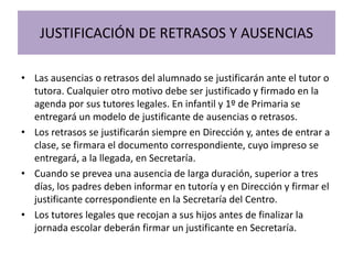 JUSTIFICACIÓN DE RETRASOS Y AUSENCIAS
• Las ausencias o retrasos del alumnado se justificarán ante el tutor o
tutora. Cualquier otro motivo debe ser justificado y firmado en la
agenda por sus tutores legales. En infantil y 1º de Primaria se
entregará un modelo de justificante de ausencias o retrasos.
• Los retrasos se justificarán siempre en Dirección y, antes de entrar a
clase, se firmara el documento correspondiente, cuyo impreso se
entregará, a la llegada, en Secretaría.
• Cuando se prevea una ausencia de larga duración, superior a tres
días, los padres deben informar en tutoría y en Dirección y firmar el
justificante correspondiente en la Secretaría del Centro.
• Los tutores legales que recojan a sus hijos antes de finalizar la
jornada escolar deberán firmar un justificante en Secretaría.
 