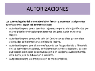 AUTORIZACIONES
Los tutores legales del alumnado deben firmar y presentar las siguientes
autorizaciones, según los diferentes casos:
• Autorización para que al terminar la jornada o para salidas justificadas por
escrito pueda ser recogido por personas designadas por los tutores
legales.
• Autorización para que pueda salir del Centro con su clase para realizar
actividades complementarias en horario lectivo.
• Autorización para que el alumno/a pueda ser fotografiado/a o filmado/a
en sus actividades escolares, complementarias y extraescolares, para su
publicación en medios de comunicación o en la páginas web del Centro,
de la Consejería de Educación o similares.
• Autorización para la administración de medicamentos.
 