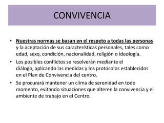 CONVIVENCIA
• Nuestras normas se basan en el respeto a todas las personas
y la aceptación de sus características personales, tales como
edad, sexo, condición, nacionalidad, religión o ideología.
• Los posibles conflictos se resolverán mediante el
diálogo, aplicando las medidas y los protocolos establecidos
en el Plan de Convivencia del centro.
• Se procurará mantener un clima de serenidad en todo
momento, evitando situaciones que alteren la convivencia y el
ambiente de trabajo en el Centro.
 