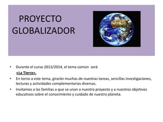 PROYECTO
GLOBALIZADOR
• Durante el curso 2013/2014, el tema común será
«La Tierra».
• En torno a este tema, girarán muchas de nuestras tareas, sencillas investigaciones,
lecturas y actividades complementarias diversas.
• Invitamos a las familias a que se unan a nuestro proyecto y a nuestros objetivos
educativos sobre el conocimiento y cuidado de nuestro planeta.
 