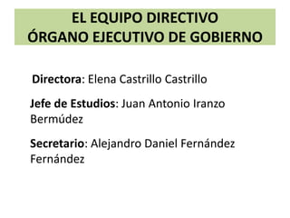 EL EQUIPO DIRECTIVO
ÓRGANO EJECUTIVO DE GOBIERNO
Directora: Elena Castrillo Castrillo
Jefe de Estudios: Juan Antonio Iranzo
Bermúdez
Secretario: Alejandro Daniel Fernández
Fernández
 