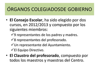 ÓRGANOS COLEGIADOSDE GOBIERNO
• El Consejo Escolar, ha sido elegido por dos
cursos, en 2012/2013 y compuesto por los
siguientes miembros:
9 representantes de los padres y madres.
8 representantes del profesorado.
Un representante del Ayuntamiento.
El Equipo Directivo.
• El Claustro del profesorado, compuesto por
todos los maestros y maestras del Centro.
 