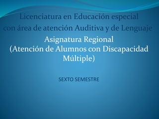 Licenciatura en Educación especial 
con área de atención Auditiva y de Lenguaje 
Asignatura Regional 
(Atención de Alumnos con Discapacidad 
Múltiple) 
SEXTO SEMESTRE 
 