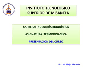 INSTITUTO TECNOLOGICO 
SUPERIOR DE MISANTLA 
CARRERA: INGENIERÍA BIOQUÍMICA 
ASIGNATURA: TERMODINÁMICA 
PRESENTACIÓN DEL CURSO 
Dr. Luis Mejía Macario 
 